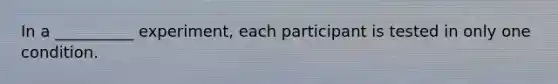 In a __________ experiment, each participant is tested in only one condition.