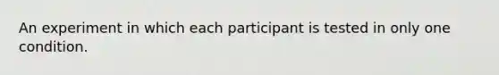 An experiment in which each participant is tested in only one condition.