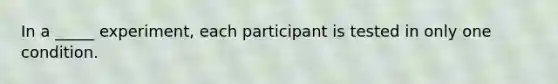 In a _____ experiment, each participant is tested in only one condition.