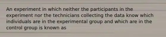 An experiment in which neither the participants in the experiment nor the technicians collecting the data know which individuals are in the experimental group and which are in the control group is known as