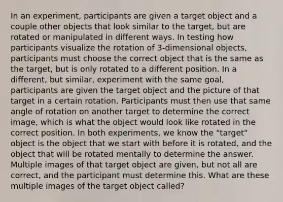 In an experiment, participants are given a target object and a couple other objects that look similar to the target, but are rotated or manipulated in different ways. In testing how participants visualize the rotation of 3-dimensional objects, participants must choose the correct object that is the same as the target, but is only rotated to a different position. In a different, but similar, experiment with the same goal, participants are given the target object and the picture of that target in a certain rotation. Participants must then use that same angle of rotation on another target to determine the correct image, which is what the object would look like rotated in the correct position. In both experiments, we know the "target" object is the object that we start with before it is rotated, and the object that will be rotated mentally to determine the answer. Multiple images of that target object are given, but not all are correct, and the participant must determine this. What are these multiple images of the target object called?