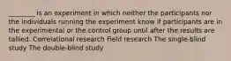 ________ is an experiment in which neither the participants nor the individuals running the experiment know if participants are in the experimental or the control group until after the results are tallied. Correlational research Field research The single-blind study The double-blind study