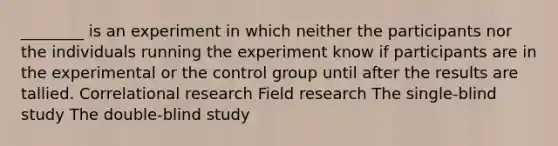 ________ is an experiment in which neither the participants nor the individuals running the experiment know if participants are in the experimental or the control group until after the results are tallied. Correlational research Field research The single-blind study The double-blind study