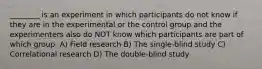 ________ is an experiment in which participants do not know if they are in the experimental or the control group and the experimenters also do NOT know which participants are part of which group. A) Field research B) The single-blind study C) Correlational research D) The double-blind study