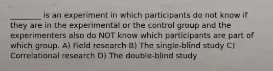 ________ is an experiment in which participants do not know if they are in the experimental or the control group and the experimenters also do NOT know which participants are part of which group. A) Field research B) The single-blind study C) Correlational research D) The double-blind study