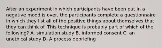 After an experiment in which participants have been put in a negative mood is over, the participants complete a questionnaire in which they list all of the positive things about themselves that they can think of. This technique is probably part of which of the following? A. simulation study B. informed consent C. an unethical study D. A process debriefing