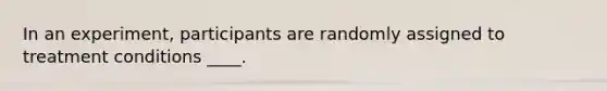 In an experiment, participants are randomly assigned to treatment conditions ____.
