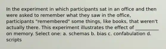 In the experiment in which participants sat in an office and then were asked to remember what they saw in the office, participants "remembered" some things, like books, that weren't actually there. This experiment illustrates the effect of __________ on memory. Select one: a. schemas b. bias c. confabulation d. scripts