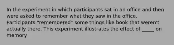 In the experiment in which participants sat in an office and then were asked to remember what they saw in the office. Participants "remembered" some things like book that weren't actually there. This experiment illustrates the effect of _____ on memory