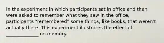 In the experiment in which participants sat in office and then were asked to remember what they saw in the office, participants "remembered" some things, like books, that weren't actually there. This experiment illustrates the effect of ______________ on memory.