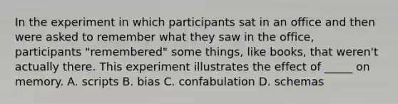 In the experiment in which participants sat in an office and then were asked to remember what they saw in the office, participants "remembered" some things, like books, that weren't actually there. This experiment illustrates the effect of _____ on memory. A. scripts B. bias C. confabulation D. schemas