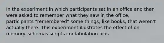 In the experiment in which participants sat in an office and then were asked to remember what they saw in the office, participants "remembered" some things, like books, that weren't actually there. This experiment illustrates the effect of on memory. schemas scripts confabulation bias