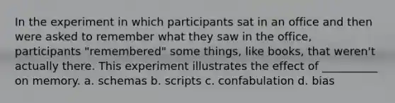 In the experiment in which participants sat in an office and then were asked to remember what they saw in the office, participants "remembered" some things, like books, that weren't actually there. This experiment illustrates the effect of __________ on memory. a. schemas b. scripts c. confabulation d. bias