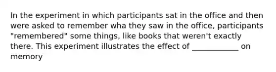 In the experiment in which participants sat in the office and then were asked to remember wha they saw in the office, participants "remembered" some things, like books that weren't exactly there. This experiment illustrates the effect of ____________ on memory