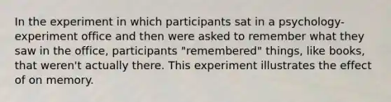 In the experiment in which participants sat in a psychology-experiment office and then were asked to remember what they saw in the office, participants "remembered" things, like books, that weren't actually there. This experiment illustrates the effect of on memory.