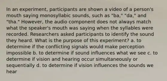 In an experiment, participants are shown a video of a person's mouth saying monosyllabic sounds, such as "ba," "da," and "tha." However, the audio component does not always match what the speaker's mouth was saying when the syllables were recorded. Researchers asked participants to identify the sound they heard. What is the purpose of this experiment? a. to determine if the conflicting signals would make perception impossible b. to determine if sound influences what we see c. to determine if vision and hearing occur simultaneously or sequentially d. to determine if vision influences the sounds we hear