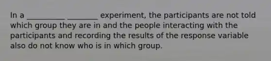 In a __________ ________ experiment, the participants are not told which group they are in and the people interacting with the participants and recording the results of the response variable also do not know who is in which group.