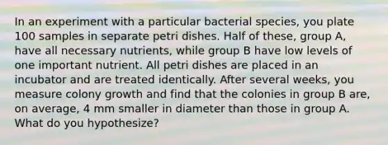 In an experiment with a particular bacterial species, you plate 100 samples in separate petri dishes. Half of these, group A, have all necessary nutrients, while group B have low levels of one important nutrient. All petri dishes are placed in an incubator and are treated identically. After several weeks, you measure colony growth and find that the colonies in group B are, on average, 4 mm smaller in diameter than those in group A. What do you hypothesize?