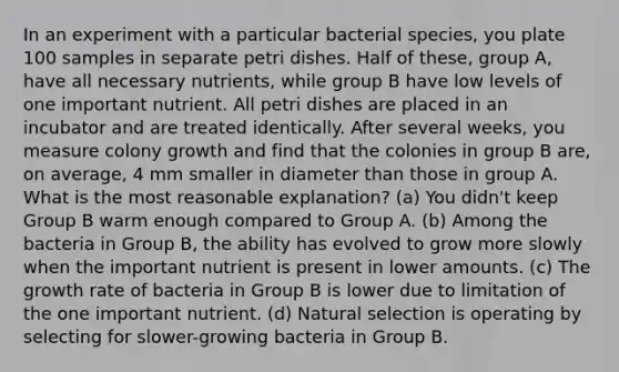 In an experiment with a particular bacterial species, you plate 100 samples in separate petri dishes. Half of these, group A, have all necessary nutrients, while group B have low levels of one important nutrient. All petri dishes are placed in an incubator and are treated identically. After several weeks, you measure colony growth and find that the colonies in group B are, on average, 4 mm smaller in diameter than those in group A. What is the most reasonable explanation? (a) You didn't keep Group B warm enough compared to Group A. (b) Among the bacteria in Group B, the ability has evolved to grow more slowly when the important nutrient is present in lower amounts. (c) The growth rate of bacteria in Group B is lower due to limitation of the one important nutrient. (d) Natural selection is operating by selecting for slower-growing bacteria in Group B.