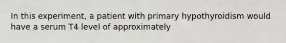 In this experiment, a patient with primary hypothyroidism would have a serum T4 level of approximately