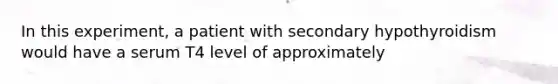 In this experiment, a patient with secondary hypothyroidism would have a serum T4 level of approximately