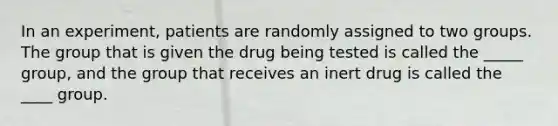 In an experiment, patients are randomly assigned to two groups. The group that is given the drug being tested is called the _____ group, and the group that receives an inert drug is called the ____ group.