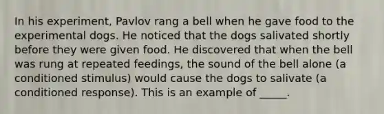 In his experiment, Pavlov rang a bell when he gave food to the experimental dogs. He noticed that the dogs salivated shortly before they were given food. He discovered that when the bell was rung at repeated feedings, the sound of the bell alone (a conditioned stimulus) would cause the dogs to salivate (a conditioned response). This is an example of _____.