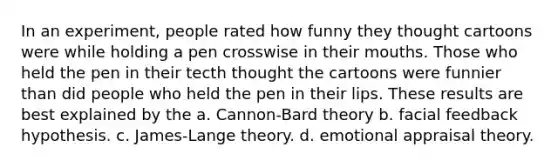 In an experiment, people rated how funny they thought cartoons were while holding a pen crosswise in their mouths. Those who held the pen in their tecth thought the cartoons were funnier than did people who held the pen in their lips. These results are best explained by the a. Cannon-Bard theory b. facial feedback hypothesis. c. James-Lange theory. d. emotional appraisal theory.