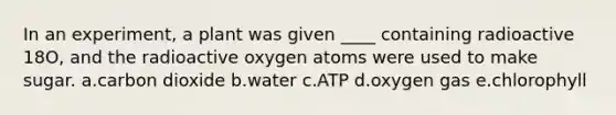 In an experiment, a plant was given ____ containing radioactive 18O, and the radioactive oxygen atoms were used to make sugar. a.carbon dioxide b.water c.ATP d.oxygen gas e.chlorophyll