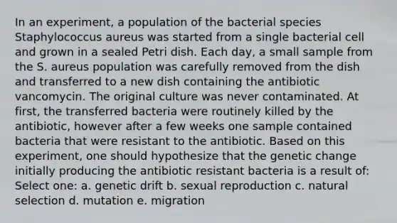 In an experiment, a population of the bacterial species Staphylococcus aureus was started from a single bacterial cell and grown in a sealed Petri dish. Each day, a small sample from the S. aureus population was carefully removed from the dish and transferred to a new dish containing the antibiotic vancomycin. The original culture was never contaminated. At first, the transferred bacteria were routinely killed by the antibiotic, however after a few weeks one sample contained bacteria that were resistant to the antibiotic. Based on this experiment, one should hypothesize that the genetic change initially producing the antibiotic resistant bacteria is a result of: Select one: a. genetic drift b. sexual reproduction c. natural selection d. mutation e. migration