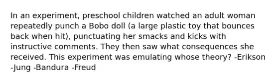 In an experiment, preschool children watched an adult woman repeatedly punch a Bobo doll (a large plastic toy that bounces back when hit), punctuating her smacks and kicks with instructive comments. They then saw what consequences she received. This experiment was emulating whose theory? -Erikson -Jung -Bandura -Freud