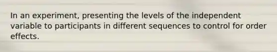 In an experiment, presenting the levels of the independent variable to participants in different sequences to control for order effects.