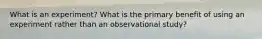 What is an experiment? What is the primary benefit of using an experiment rather than an observational study?