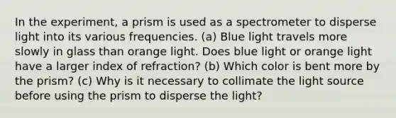 In the experiment, a prism is used as a spectrometer to disperse light into its various frequencies. (a) Blue light travels more slowly in glass than orange light. Does blue light or orange light have a larger index of refraction? (b) Which color is bent more by the prism? (c) Why is it necessary to collimate the light source before using the prism to disperse the light?