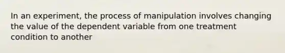 In an experiment, the process of manipulation involves changing the value of the dependent variable from one treatment condition to another