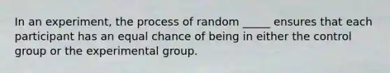 In an experiment, the process of random _____ ensures that each participant has an equal chance of being in either the control group or the experimental group.