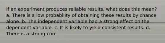 If an experiment produces reliable results, what does this mean? a. There is a low probability of obtaining these results by chance alone. b. The independent variable had a strong effect on the dependent variable. c. It is likely to yield consistent results. d. There is a strong corr