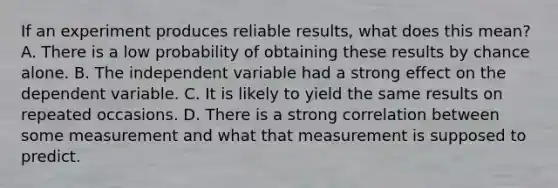 If an experiment produces reliable results, what does this mean? A. There is a low probability of obtaining these results by chance alone. B. The independent variable had a strong effect on the dependent variable. C. It is likely to yield the same results on repeated occasions. D. There is a strong correlation between some measurement and what that measurement is supposed to predict.