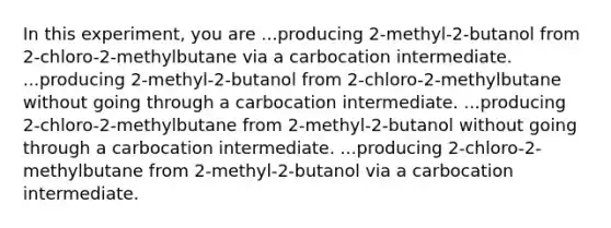 In this experiment, you are ...producing 2-methyl-2-butanol from 2-chloro-2-methylbutane via a carbocation intermediate. ...producing 2-methyl-2-butanol from 2-chloro-2-methylbutane without going through a carbocation intermediate. ...producing 2-chloro-2-methylbutane from 2-methyl-2-butanol without going through a carbocation intermediate. ...producing 2-chloro-2-methylbutane from 2-methyl-2-butanol via a carbocation intermediate.