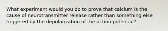 What experiment would you do to prove that calcium is the cause of neurotransmitter release rather than something else triggered by the depolarization of the action potential?