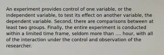 An experiment provides control of one variable, or the independent variable, to test its effect on another variable, the dependent variable. Second, there are comparisons between at least two groups. Finally, the entire experiment is conducted within a limited time frame, seldom more than .... hour, with all of the interaction under the control and observation of the researcher.