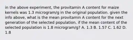 in the above experiment, the provitamin A content for maize kernels was 1.3 microgram/g in the original population. given the info above, what is the mean provitamin A content for the next generation of the selected population, if the mean content of the selected population is 1.8 microgram/g? A. 1.3 B. 1.57 C. 1.62 D. 1.8