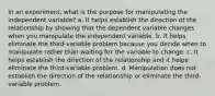 In an experiment, what is the purpose for manipulating the independent variable? a. It helps establish the direction of the relationship by showing that the dependent variable changes when you manipulate the independent variable. b. It helps eliminate the third-variable problem because you decide when to manipulate rather than waiting for the variable to change. c. It helps establish the direction of the relationship and it helps eliminate the third-variable problem. d. Manipulation does not establish the direction of the relationship or eliminate the third-variable problem.