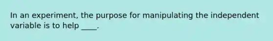 In an experiment, the purpose for manipulating the independent variable is to help ____.