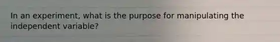 In an experiment, what is the purpose for manipulating the independent variable?