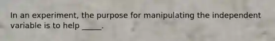 ​In an experiment, the purpose for manipulating the independent variable is to help _____.