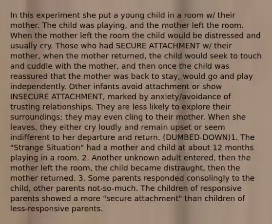 In this experiment she put a young child in a room w/ their mother. The child was playing, and the mother left the room. When the mother left the room the child would be distressed and usually cry. Those who had SECURE ATTACHMENT w/ their mother, when the mother returned, the child would seek to touch and cuddle with the mother, and then once the child was reassured that the mother was back to stay, would go and play independently. Other infants avoid attachment or show INSECURE ATTACHMENT, marked by anxiety/avoidance of trusting relationships. They are less likely to explore their surroundings; they may even cling to their mother. When she leaves, they either cry loudly and remain upset or seem indifferent to her departure and return. (DUMBED-DOWN)1. The "Strange Situation" had a mother and child at about 12 months playing in a room. 2. Another unknown adult entered, then the mother left the room, the child became distraught, then the mother returned. 3. Some parents responded consolingly to the child, other parents not-so-much. The children of responsive parents showed a more "secure attachment" than children of less-responsive parents.