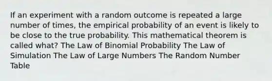 If an experiment with a random outcome is repeated a large number of​ times, the empirical probability of an event is likely to be close to the true probability. This mathematical theorem is called​ what? The Law of Binomial Probability The Law of Simulation The Law of Large Numbers The Random Number Table