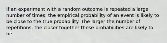 If an experiment with a random outcome is repeated a large number of times, the empirical probability of an event is likely to be close to the true probability. The larger the number of repetitions, the closer together these probabilities are likely to be.