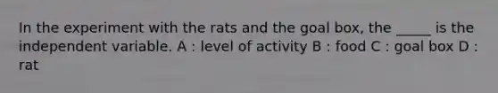 In the experiment with the rats and the goal box, the _____ is the independent variable. A : level of activity B : food C : goal box D : rat